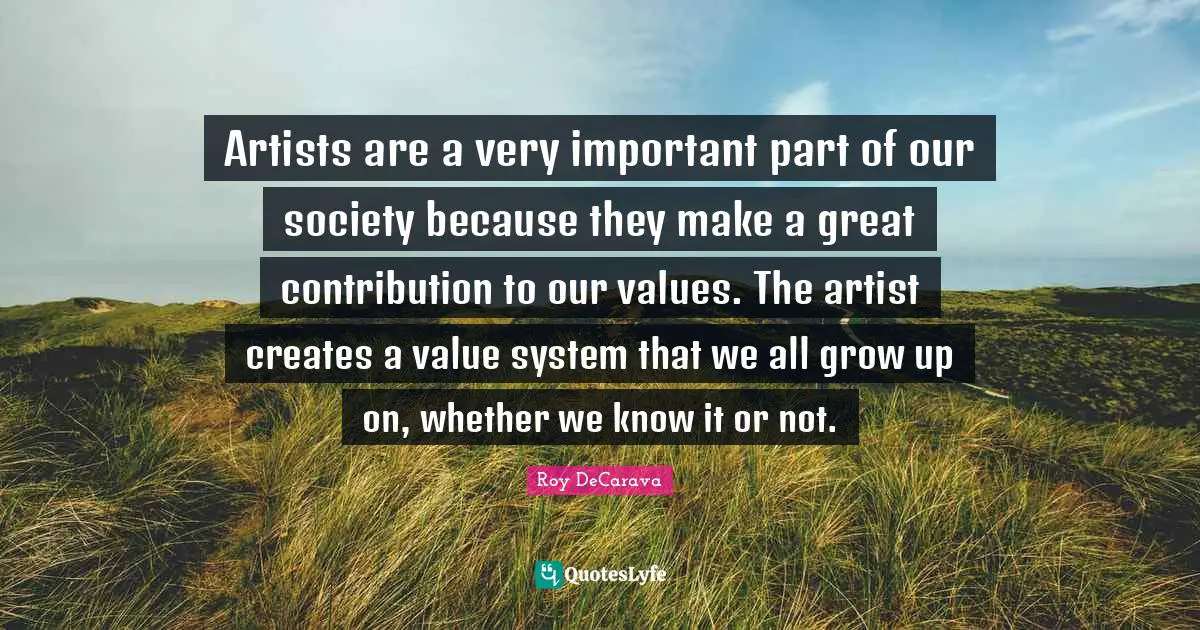 Artists are a very important part of our society because they make a great contribution to our values. The artist creates a value system that we all grow up on, whether we know it or not.