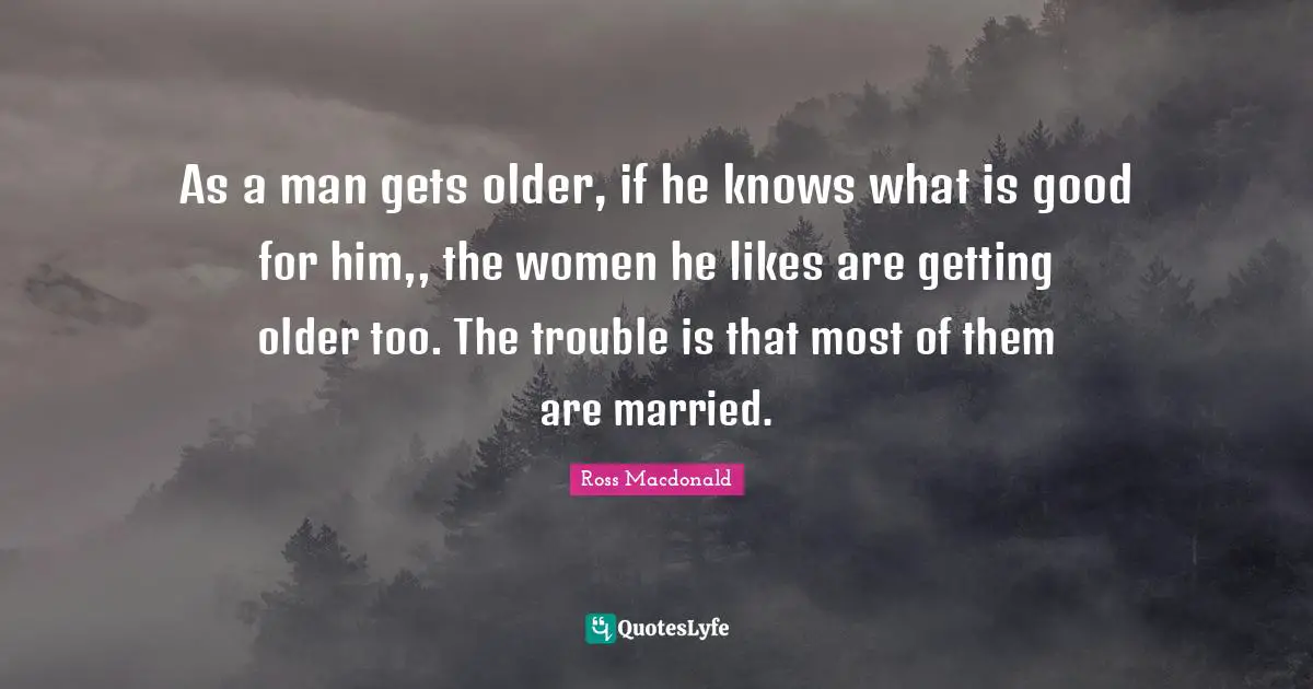 As a man gets older, if he knows what is good for him,, the women he likes are getting older too. The trouble is that most of them are married.