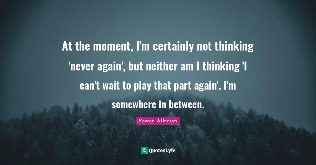 At the moment, I'm certainly not thinking 'never again', but neither am I thinking 'I can't wait to play that part again'. I'm somewhere in between.