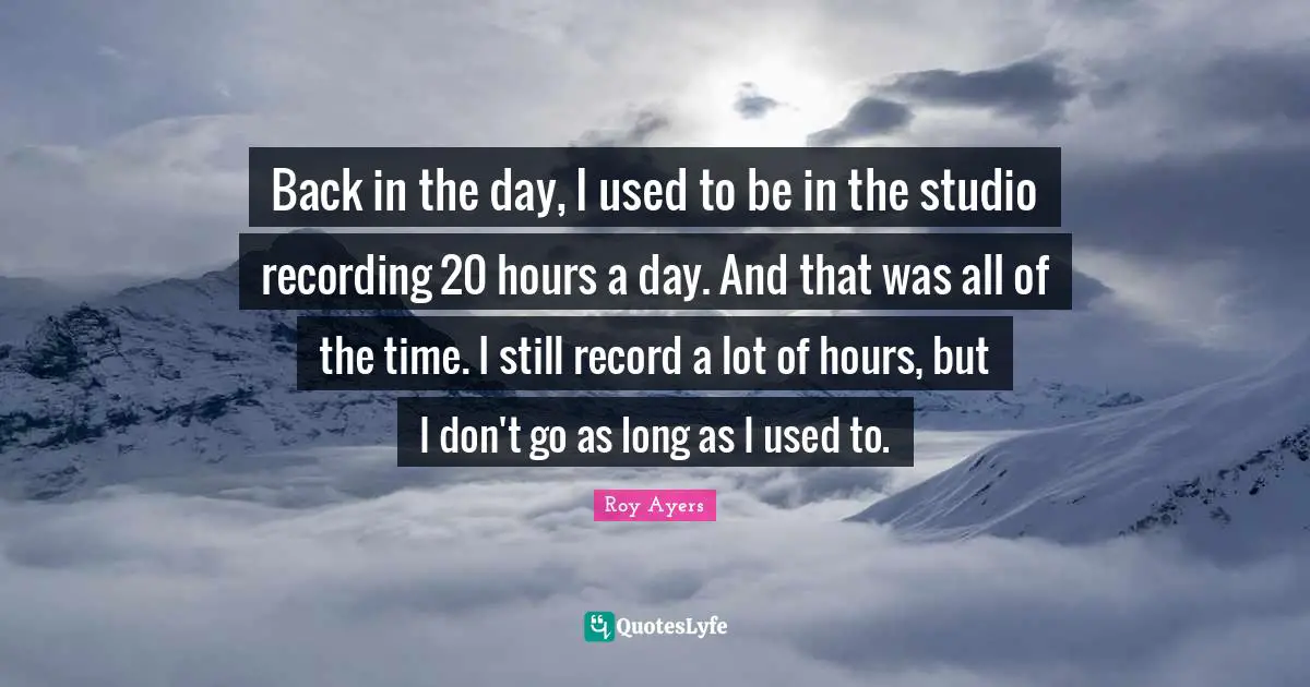 Back in the day, I used to be in the studio recording 20 hours a day. And that was all of the time. I still record a lot of hours, but I don't go as long as I used to.
