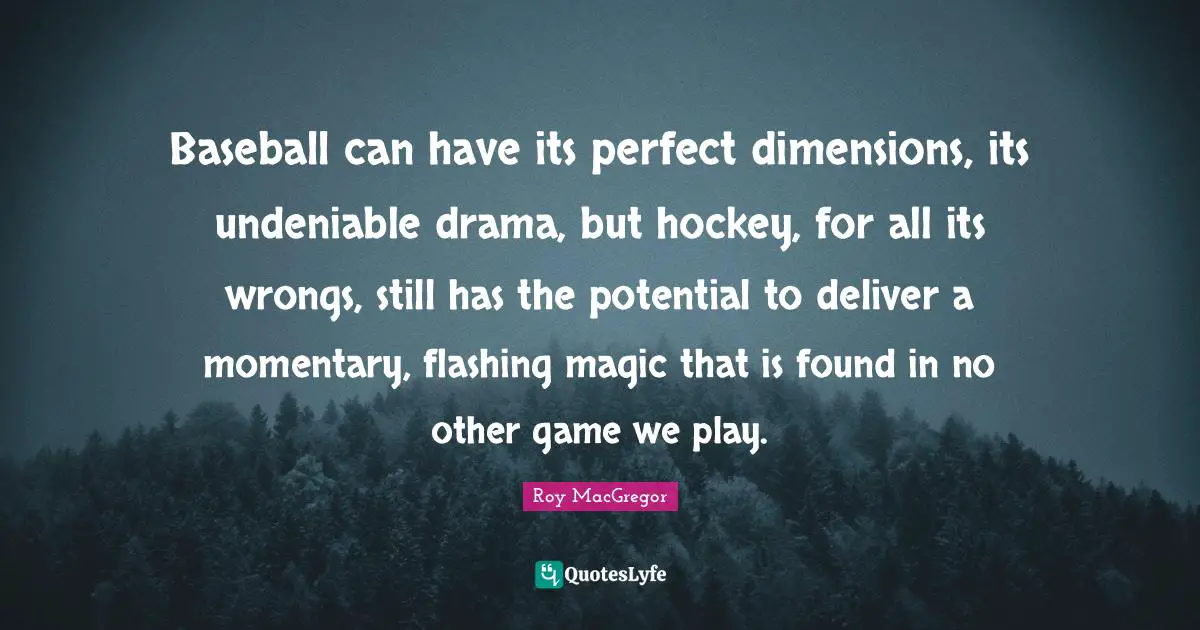 Roy MacGregor Quotes: "Baseball can have its perfect dimensions, its undeniable drama, but hockey, for all its wrongs, still has the potential to deliver a momentary, flashing magic that is found in no other game we play."