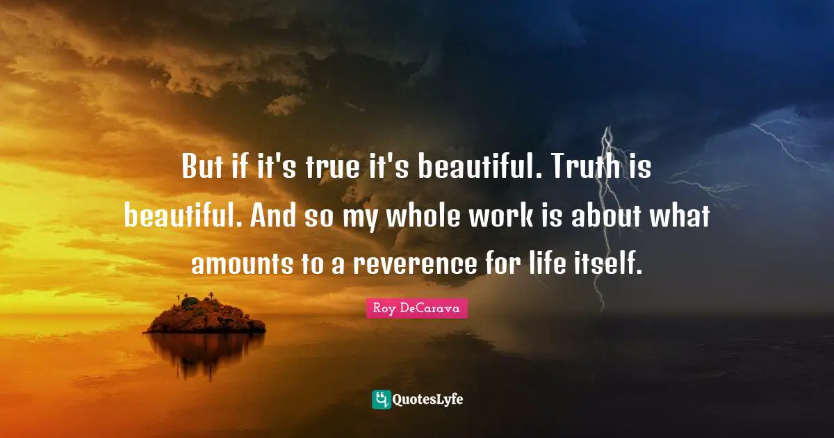 But if it's true it's beautiful. Truth is beautiful. And so my whole work is about what amounts to a reverence for life itself.
