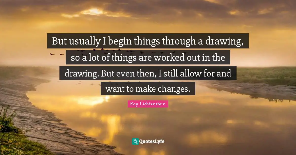 But usually I begin things through a drawing, so a lot of things are worked out in the drawing. But even then, I still allow for and want to make changes.