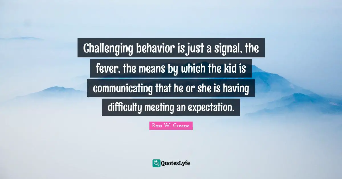 Challenging behavior is just a signal, the fever, the means by which the kid is communicating that he or she is having difficulty meeting an expectation.