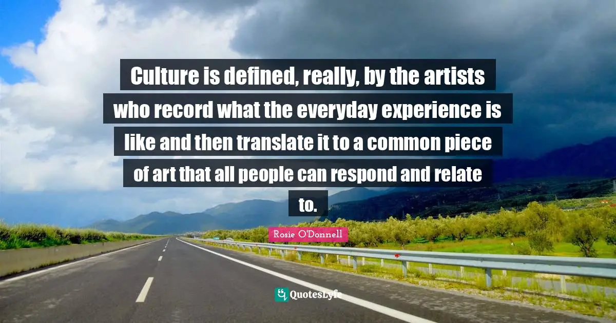 Culture is defined, really, by the artists who record what the everyday experience is like and then translate it to a common piece of art that all people can respond and relate to.
