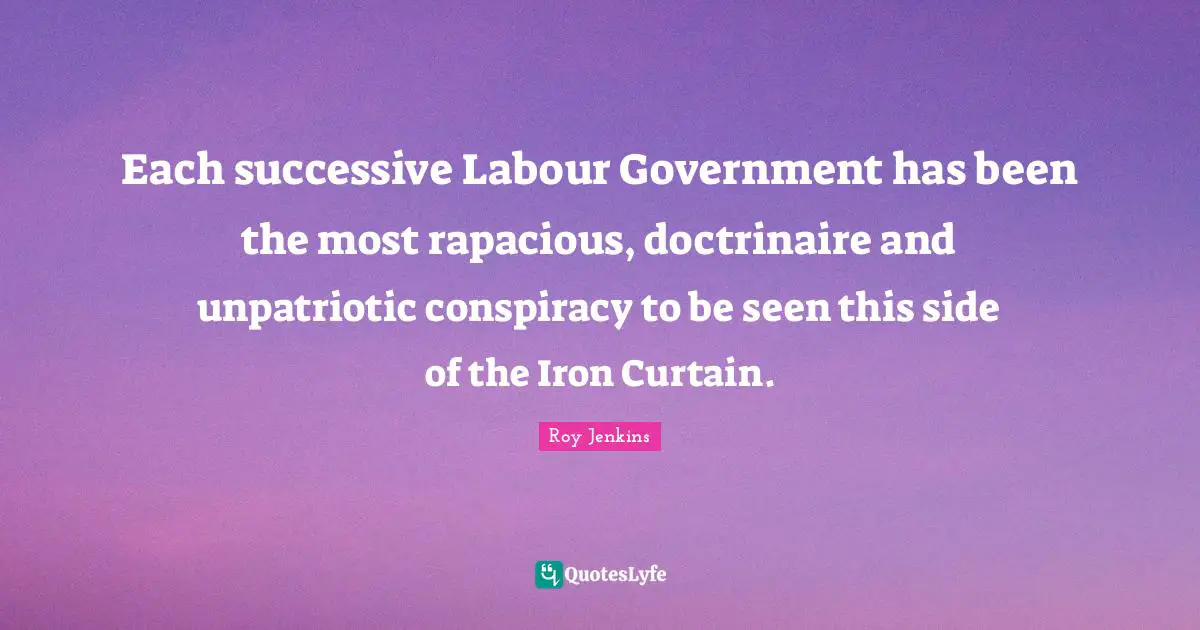 Each successive Labour Government has been the most rapacious, doctrinaire and unpatriotic conspiracy to be seen this side of the Iron Curtain.