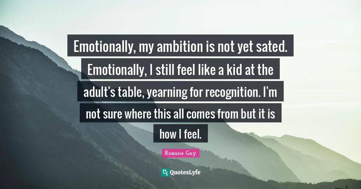 Emotionally, my ambition is not yet sated. Emotionally, I still feel like a kid at the adult's table, yearning for recognition. I'm not sure where this all comes from but it is how I feel.
