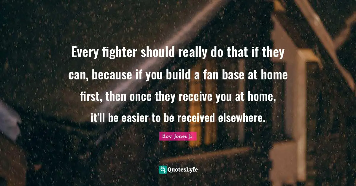 Every fighter should really do that if they can, because if you build a fan base at home first, then once they receive you at home, it'll be easier to be received elsewhere.