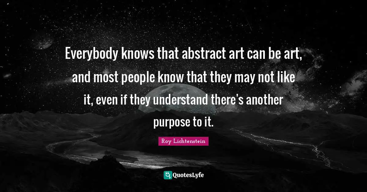 Roy Lichtenstein Quotes: Everybody knows that abstract art can be art, and most people know that they may not like it, even if they understand there's another purpose to it.