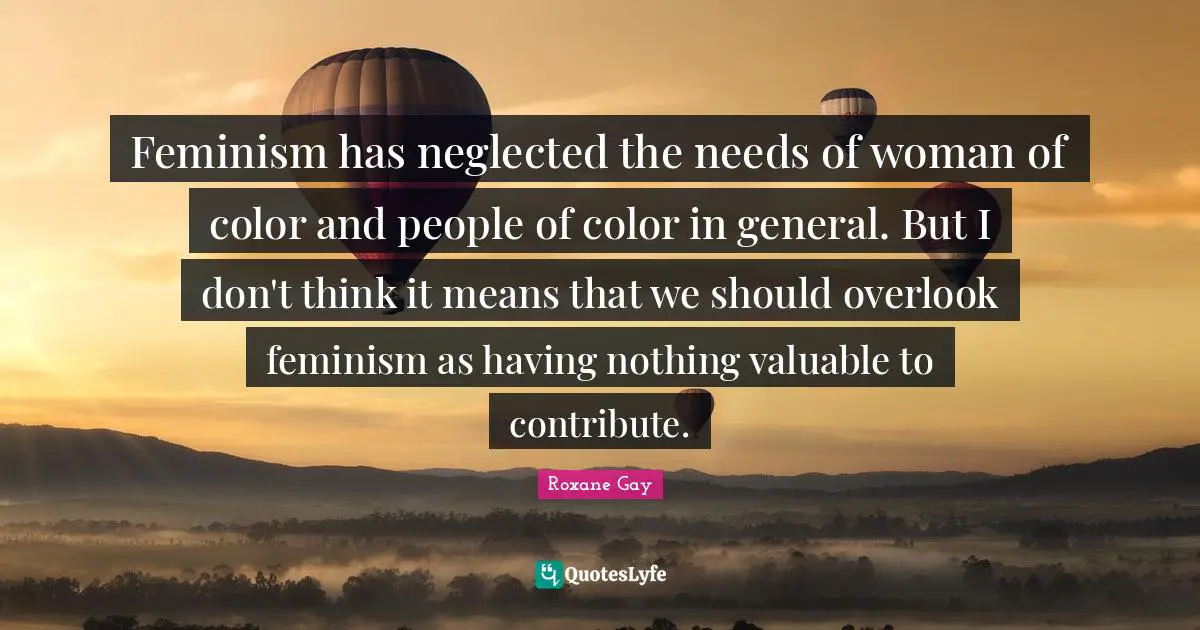 Roxane Gay Quotes: "Feminism has neglected the needs of woman of color and people of color in general. But I don't think it means that we should overlook feminism as having nothing valuable to contribute."