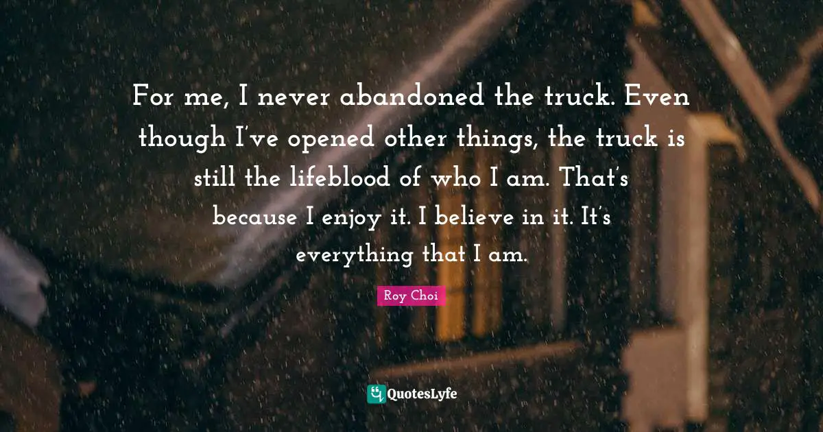 For me, I never abandoned the truck. Even though I’ve opened other things, the truck is still the lifeblood of who I am. That’s because I enjoy it. I believe in it. It’s everything that I am.