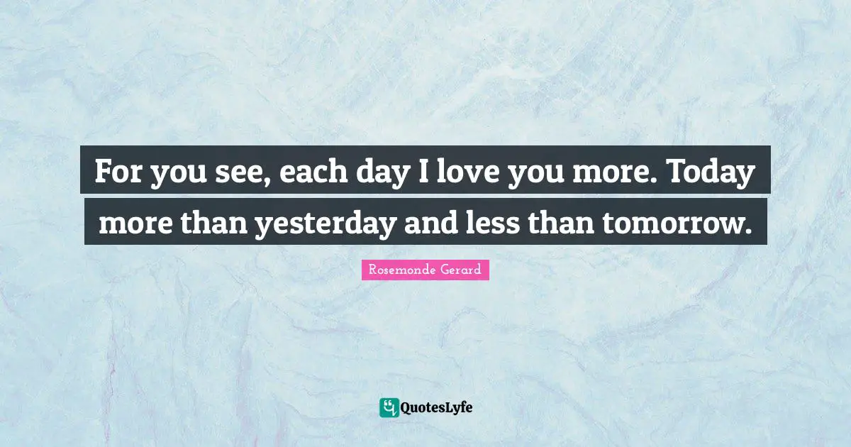 For you see, each day I love you more. Today more than yesterday and less than tomorrow.