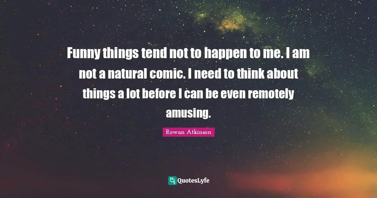 Rowan Atkinson Quotes: "Funny things tend not to happen to me. I am not a natural comic. I need to think about things a lot before I can be even remotely amusing."