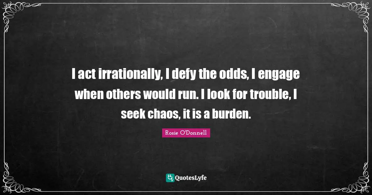 Rosie O'Donnell Quotes: "I act irrationally, I defy the odds, I engage when others would run. I look for trouble, I seek chaos, it is a burden."