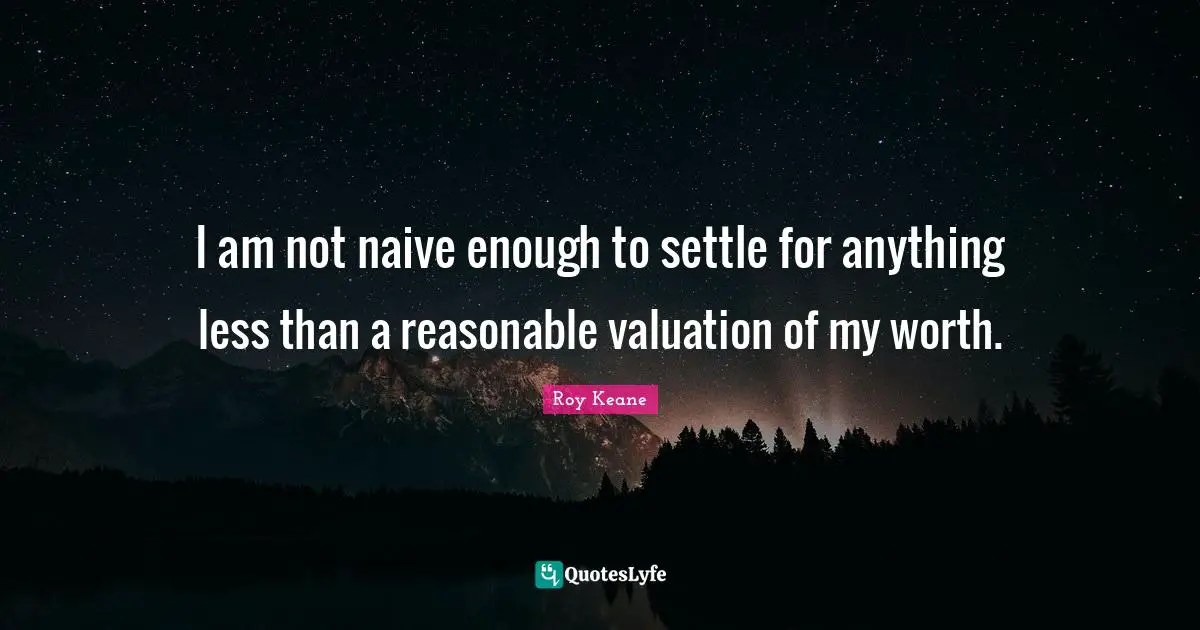 I am not naive enough to settle for anything less than a reasonable valuation of my worth.
