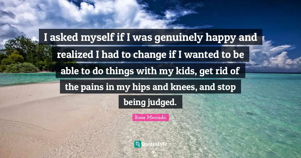 I asked myself if I was genuinely happy and realized I had to change if I wanted to be able to do things with my kids, get rid of the pains in my hips and knees, and stop being judged.