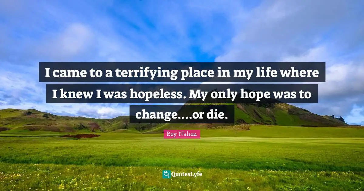 I came to a terrifying place in my life where I knew I was hopeless. My only hope was to change....or die.