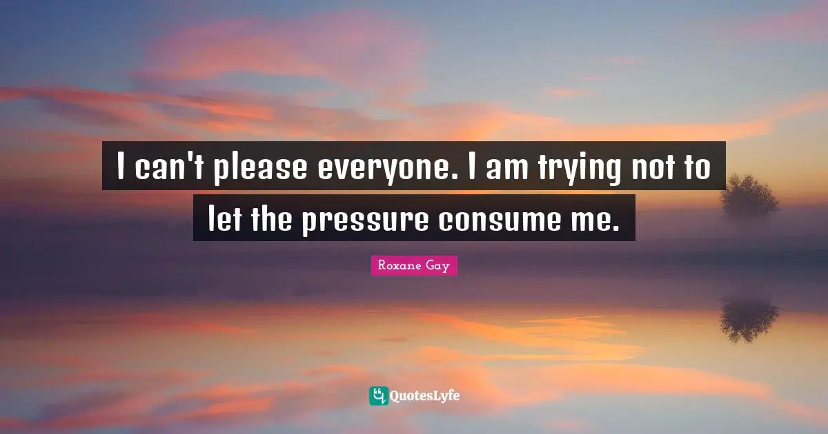 Roxane Gay Quotes: "I can't please everyone. I am trying not to let the pressure consume me."
