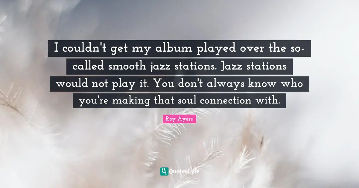 I couldn't get my album played over the so-called smooth jazz stations. Jazz stations would not play it. You don't always know who you're making that soul connection with.