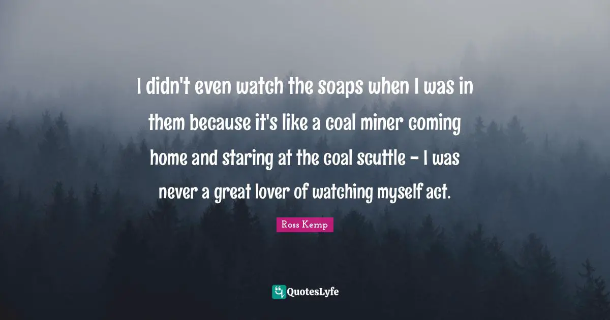 I didn't even watch the soaps when I was in them because it's like a coal miner coming home and staring at the coal scuttle - I was never a great lover of watching myself act.