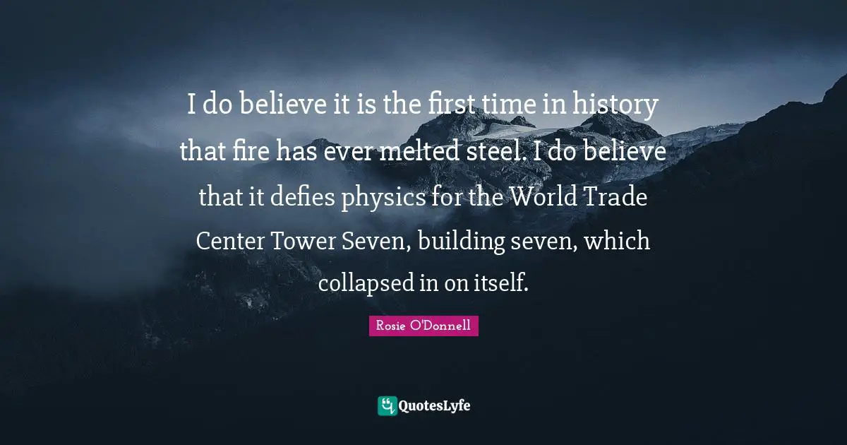Rosie O'Donnell Quotes: "I do believe it is the first time in history that fire has ever melted steel. I do believe that it defies physics for the World Trade Center Tower Seven, building seven, which collapsed in on itself."