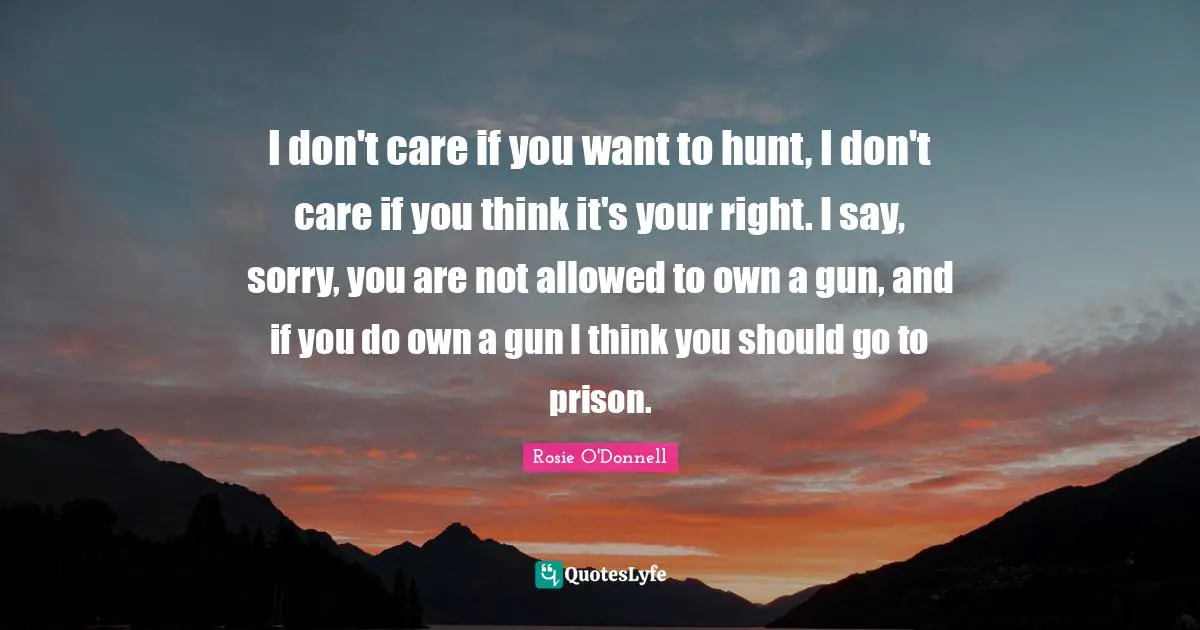 Prison Quotes: "I don't care if you want to hunt, I don't care if you think it's your right. I say, sorry, you are not allowed to own a gun, and if you do own a gun I think you should go to prison."