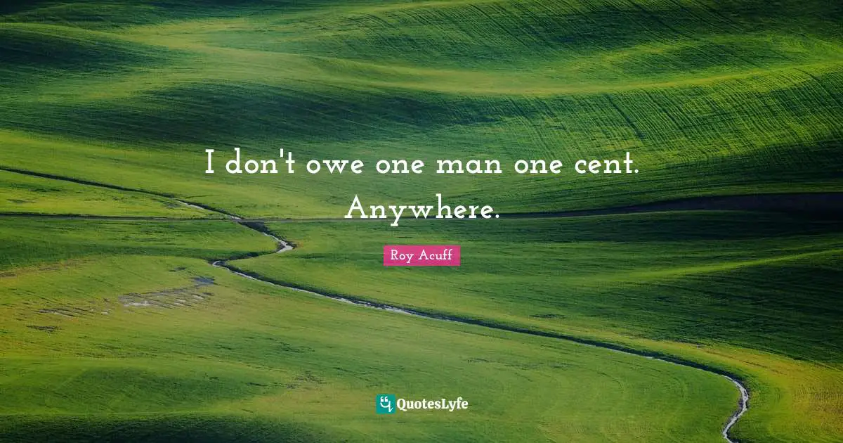 I don't owe one man one cent. Anywhere.