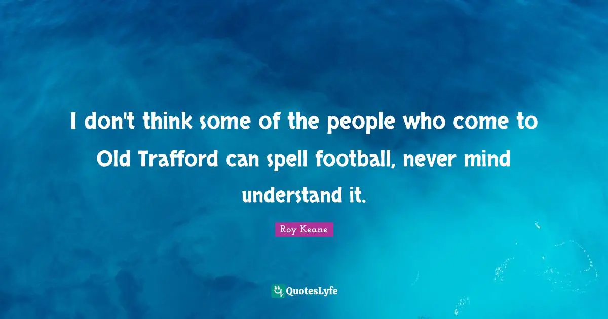 I don't think some of the people who come to Old Trafford can spell football, never mind understand it.