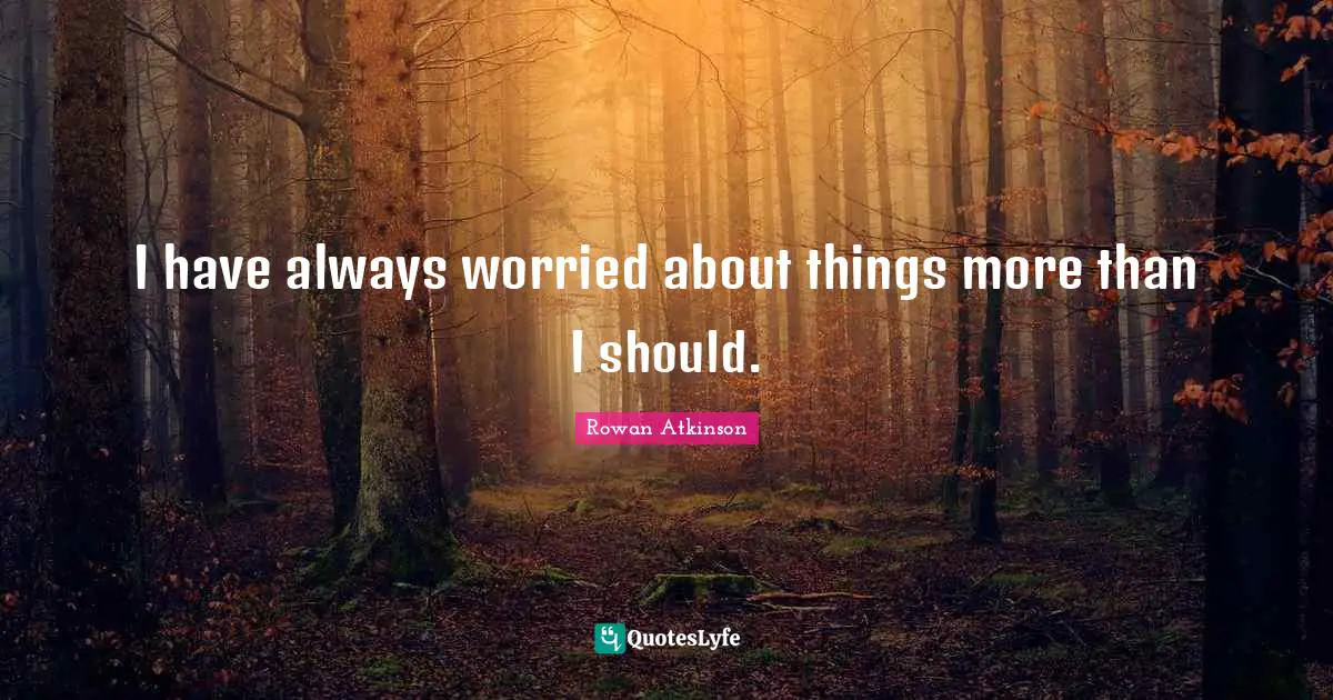 I have always worried about things more than I should.