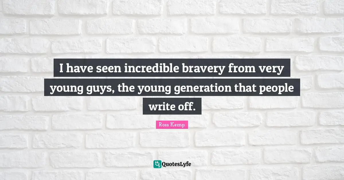 I have seen incredible bravery from very young guys, the young generation that people write off.