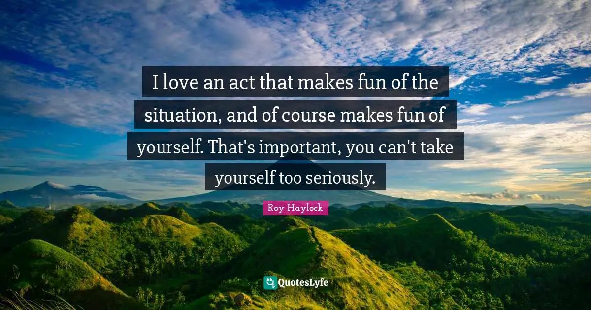 I love an act that makes fun of the situation, and of course makes fun of yourself. That's important, you can't take yourself too seriously.