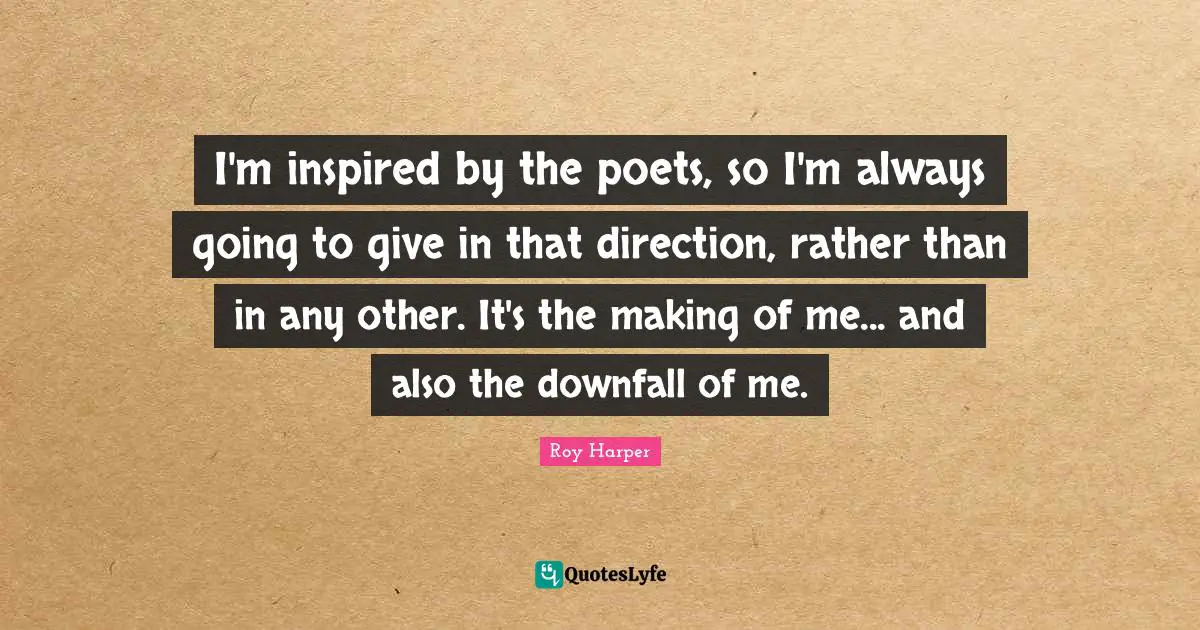 I'm inspired by the poets, so I'm always going to give in that direction, rather than in any other. It's the making of me... and also the downfall of me.