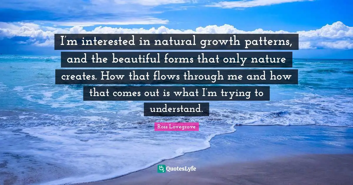 I’m interested in natural growth patterns, and the beautiful forms that only nature creates. How that flows through me and how that comes out is what I’m trying to understand.