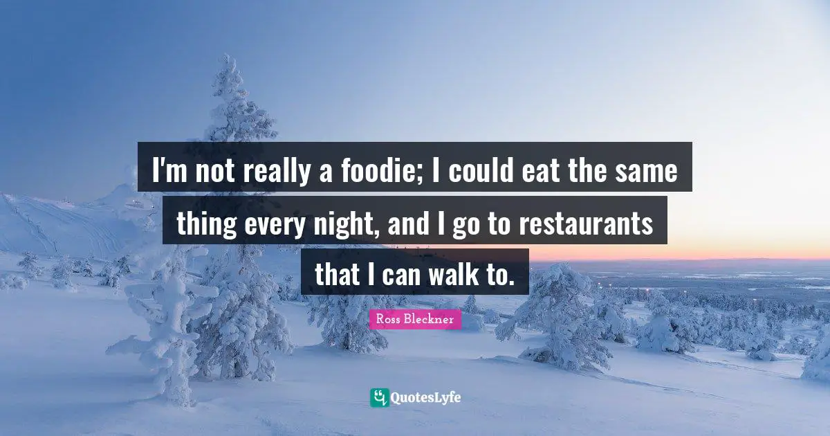 I'm not really a foodie; I could eat the same thing every night, and I go to restaurants that I can walk to.
