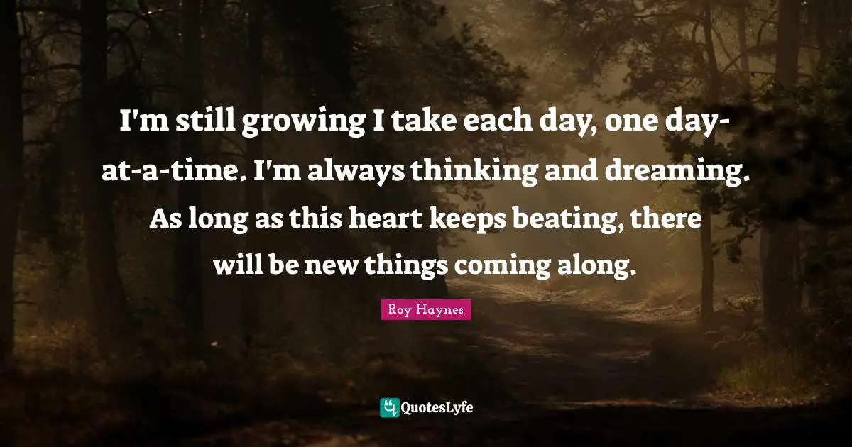 I'm still growing I take each day, one day-at-a-time. I'm always thinking and dreaming. As long as this heart keeps beating, there will be new things coming along.