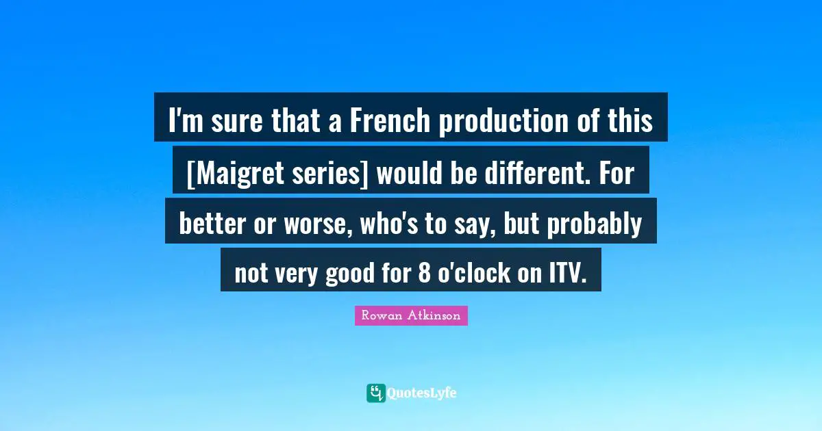 Rowan Atkinson Quotes: "I'm sure that a French production of this [Maigret series] would be different. For better or worse, who's to say, but probably not very good for 8 o'clock on ITV."