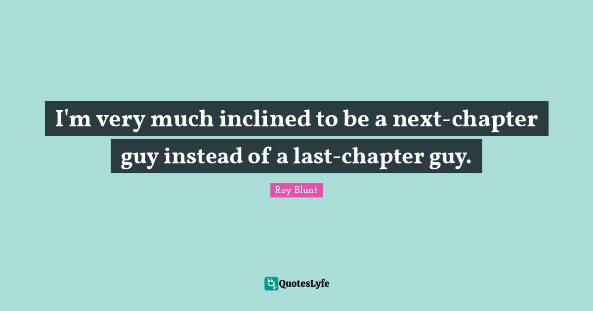 I'm very much inclined to be a next-chapter guy instead of a last-chapter guy.