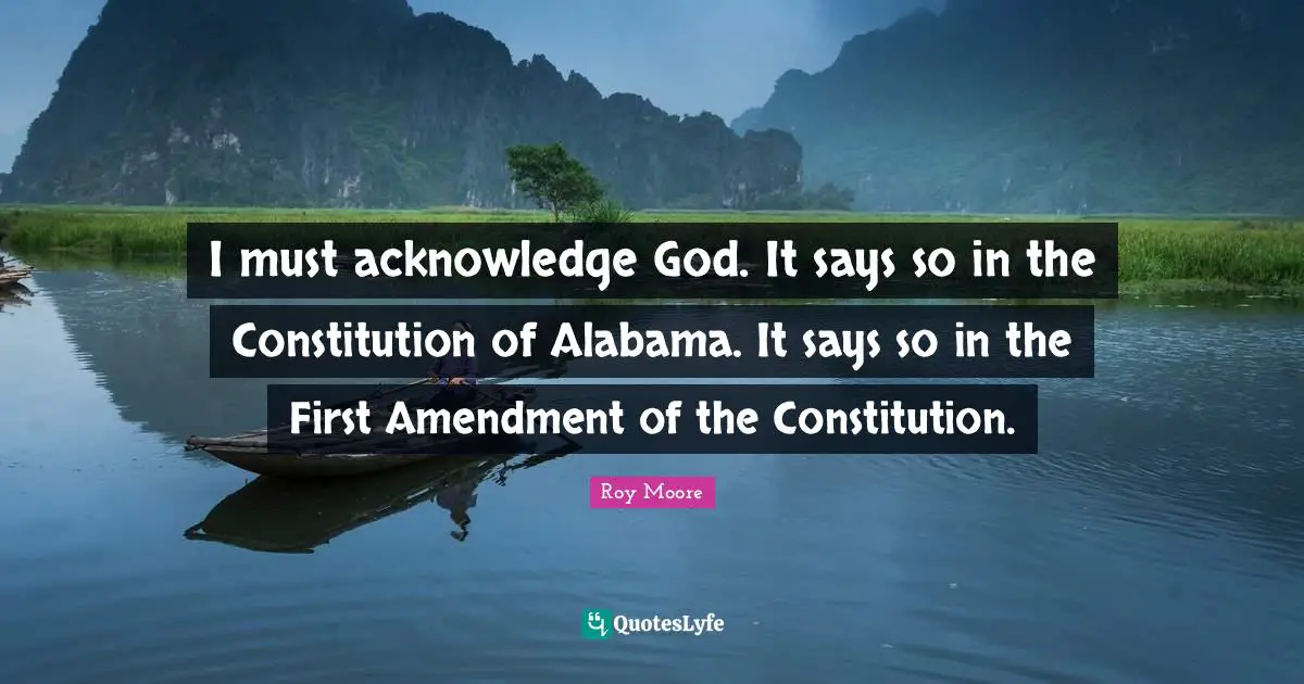 I must acknowledge God. It says so in the Constitution of Alabama. It says so in the First Amendment of the Constitution.