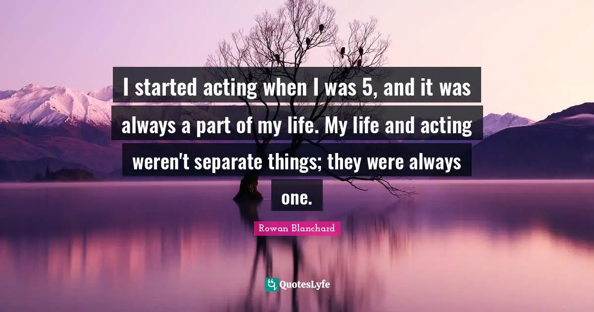 I started acting when I was 5, and it was always a part of my life. My life and acting weren't separate things; they were always one.