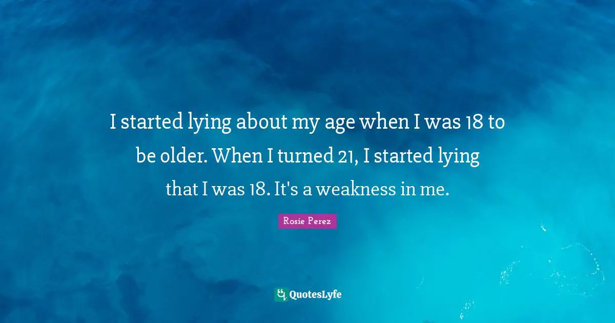 I started lying about my age when I was 18 to be older. When I turned 21, I started lying that I was 18. It's a weakness in me.