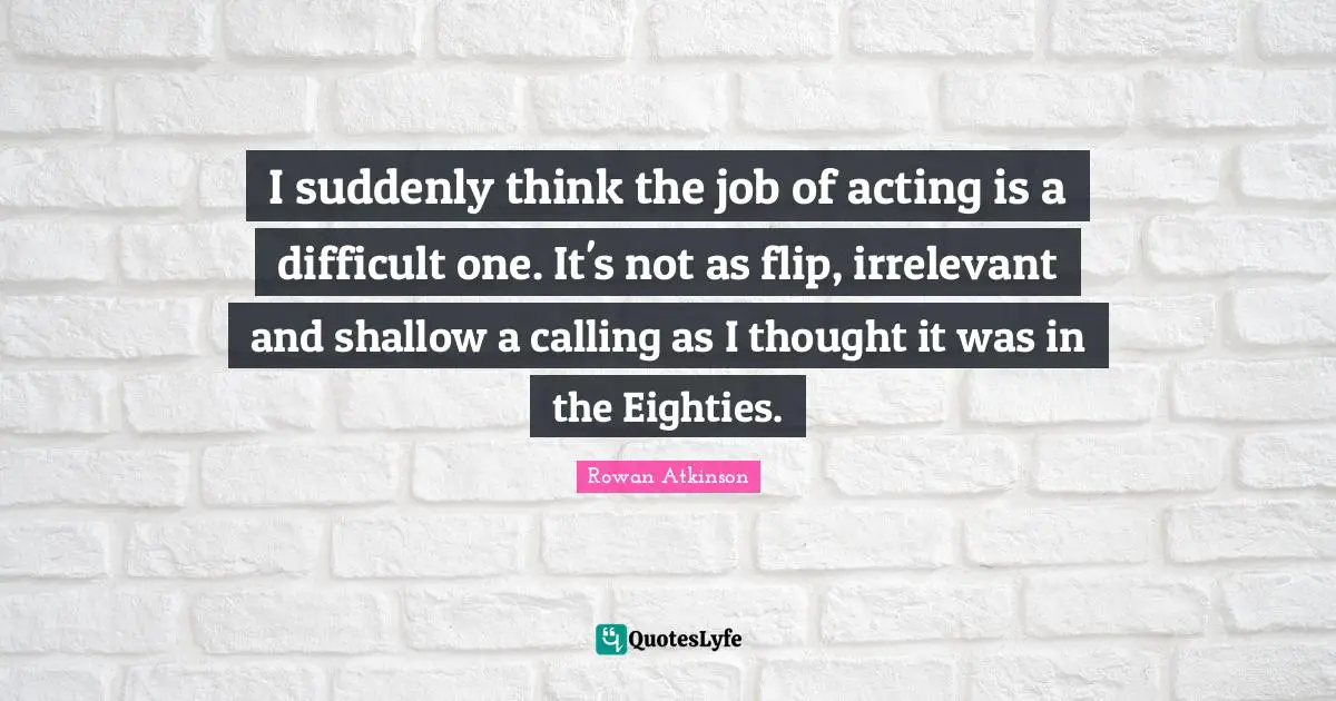 I suddenly think the job of acting is a difficult one. It's not as flip, irrelevant and shallow a calling as I thought it was in the Eighties.