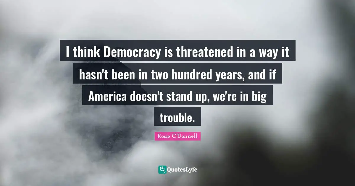 I think Democracy is threatened in a way it hasn't been in two hundred years, and if America doesn't stand up, we're in big trouble.