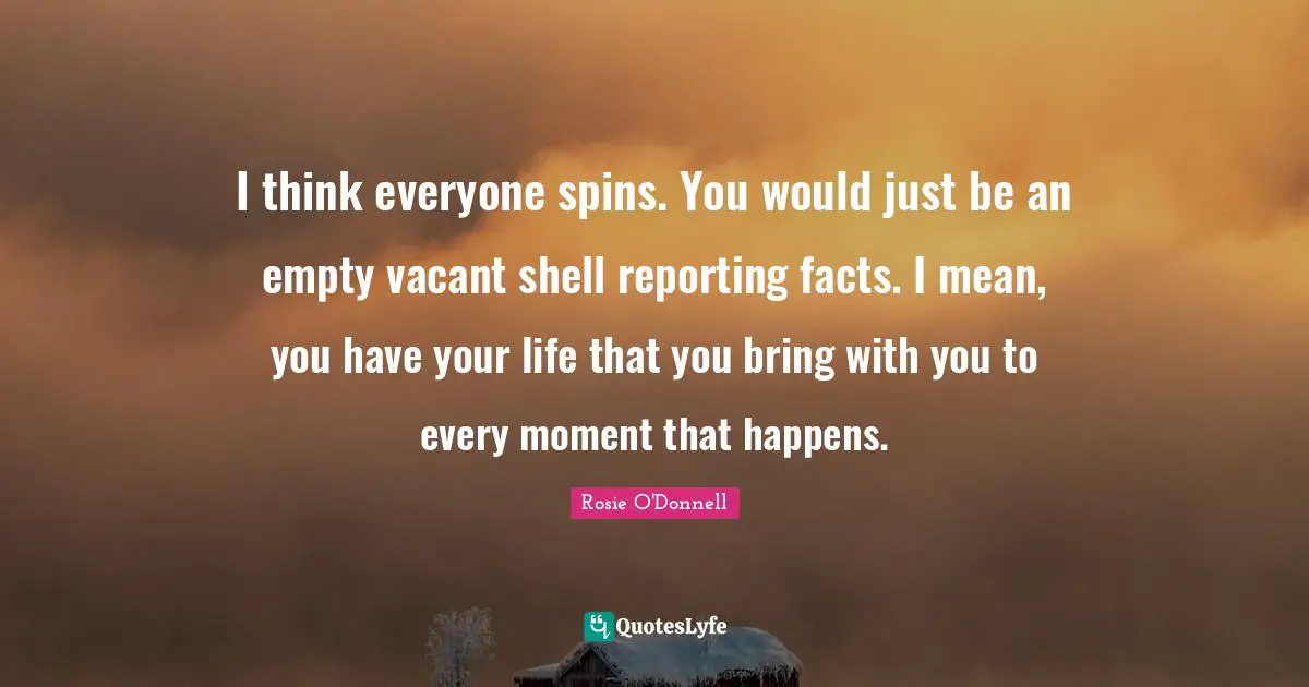 I think everyone spins. You would just be an empty vacant shell reporting facts. I mean, you have your life that you bring with you to every moment that happens.