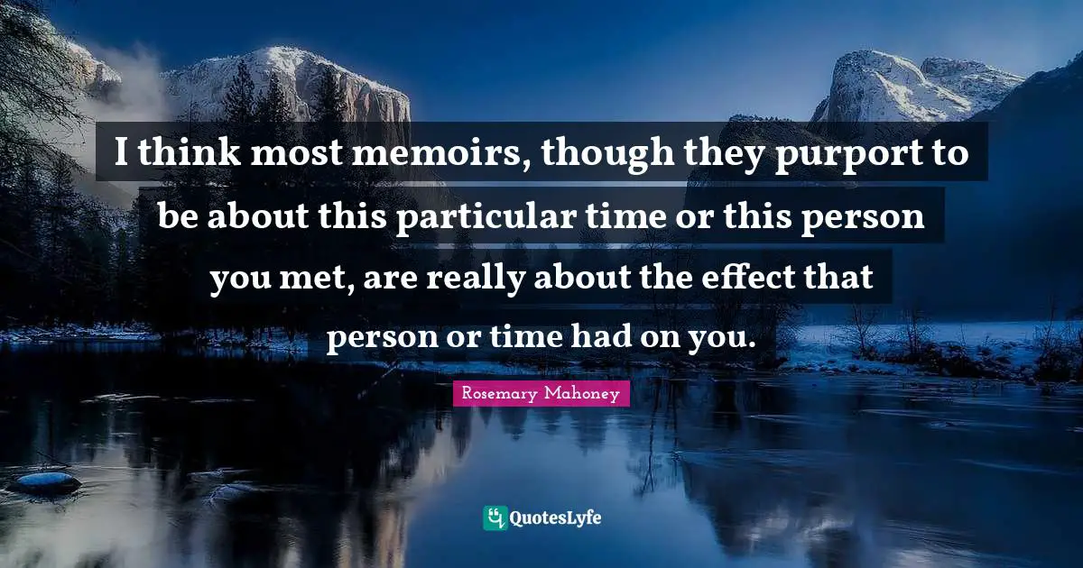 I think most memoirs, though they purport to be about this particular time or this person you met, are really about the effect that person or time had on you.