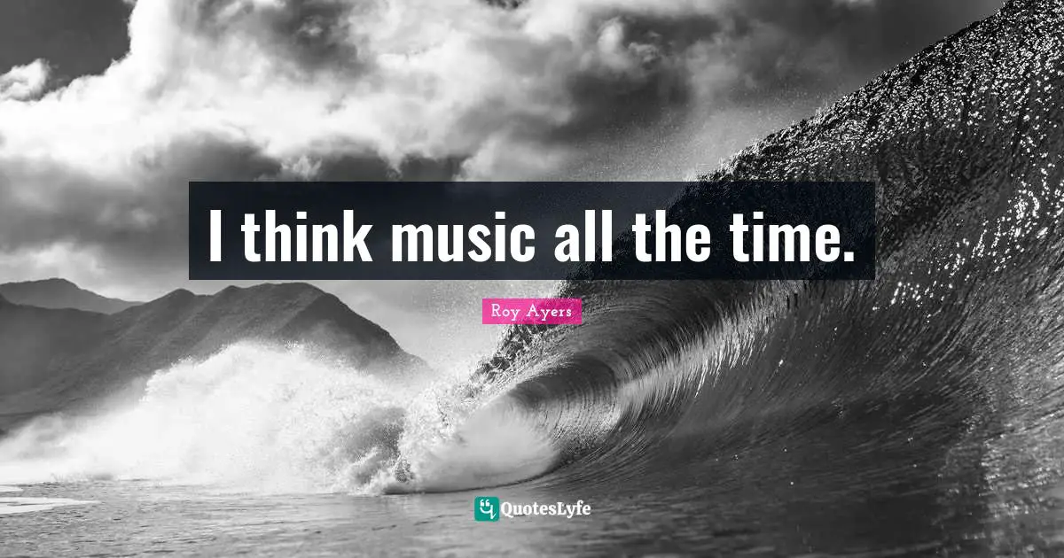 I think music all the time.