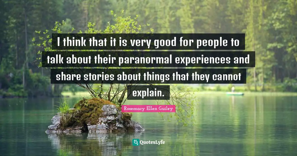 I think that it is very good for people to talk about their paranormal experiences and share stories about things that they cannot explain.