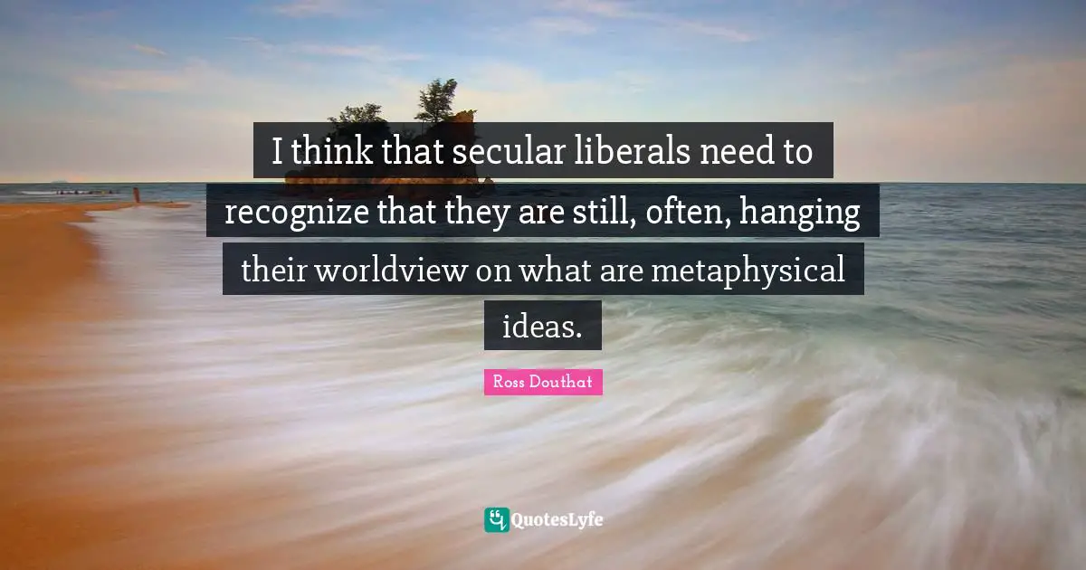 I think that secular liberals need to recognize that they are still, often, hanging their worldview on what are metaphysical ideas.