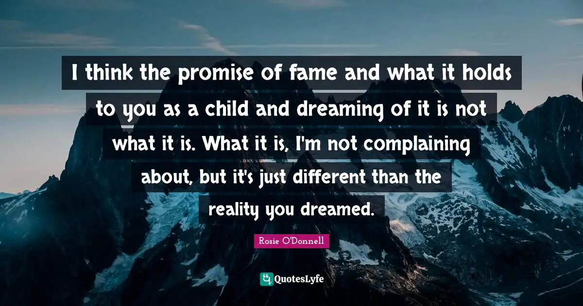 Rosie O'Donnell Quotes: "I think the promise of fame and what it holds to you as a child and dreaming of it is not what it is. What it is, I'm not complaining about, but it's just different than the reality you dreamed."