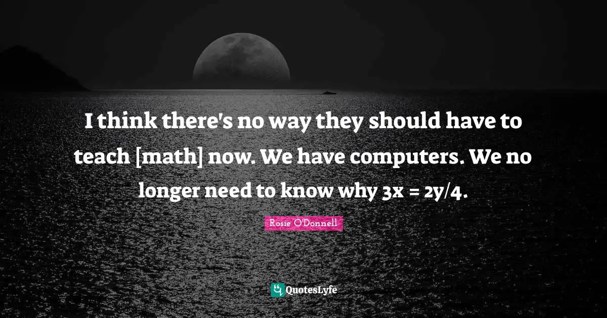 I think there's no way they should have to teach [math] now. We have computers. We no longer need to know why 3x = 2y/4.