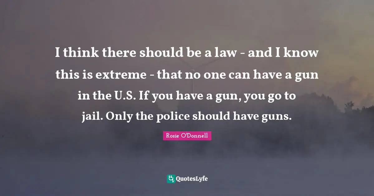 Rosie O'Donnell Quotes: "I think there should be a law - and I know this is extreme - that no one can have a gun in the U.S. If you have a gun, you go to jail. Only the police should have guns."